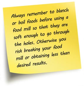 Always remember to blanch or boil foods before using a  food mill so that they are soft enough to go through the holes. Otherwise you  risk breaking your food mill or obtaining less than desired results.