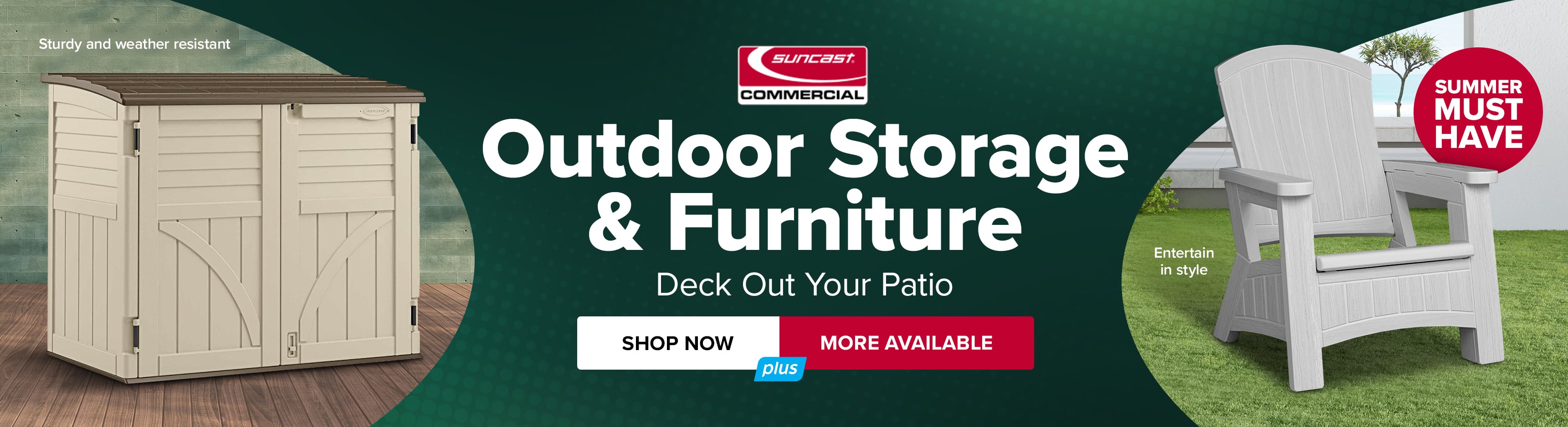 Suncast Corporation Outdoor Storage and Furniture. Deck Out Your Patio. Shop Now. More Available.